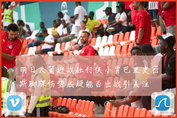 明日火箭迎战独行侠小贾巴里史密斯脚踝伤势成疑能否出战引关注