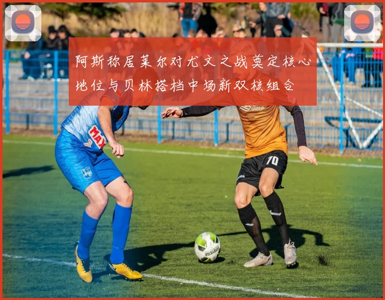 阿斯称居莱尔对尤文之战奠定核心地位与贝林搭档中场新双核组合