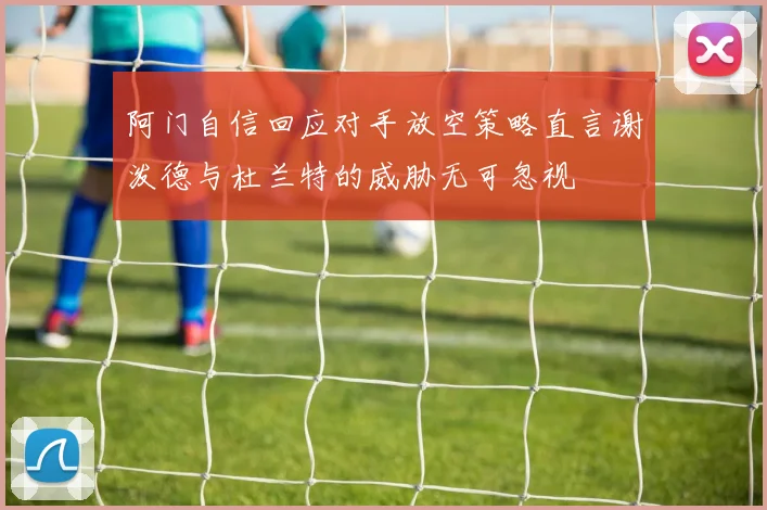 阿门自信回应对手放空策略直言谢泼德与杜兰特的威胁无可忽视