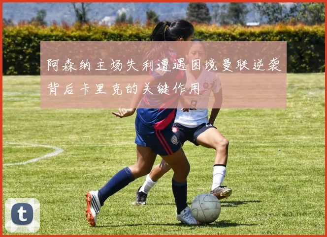 阿森纳主场失利遭遇困境曼联逆袭背后卡里克的关键作用