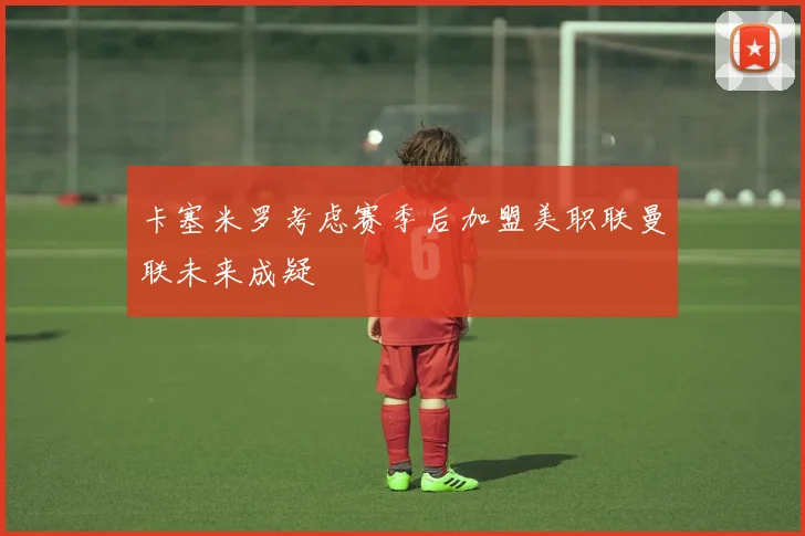 卡塞米罗考虑赛季后加盟美职联曼联未来成疑