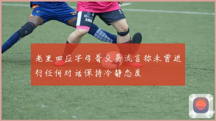 老里回应字母哥交易流言称未曾进行任何对话保持冷静态度