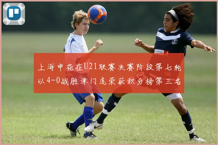 上海申花在U21联赛决赛阶段第七轮以4-0战胜津门虎荣获积分榜第三名