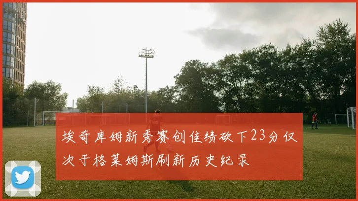 埃奇库姆新秀赛创佳绩砍下23分仅次于格莱姆斯刷新历史纪录