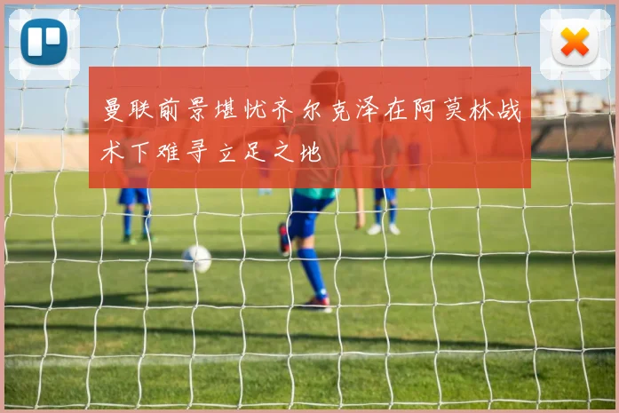 曼联前景堪忧齐尔克泽在阿莫林战术下难寻立足之地
