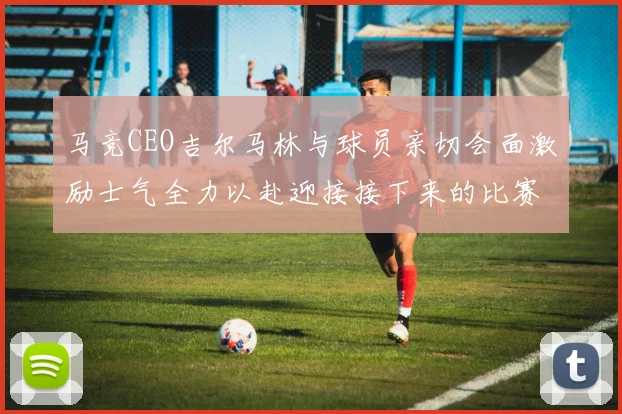 马竞CEO吉尔马林与球员亲切会面激励士气全力以赴迎接接下来的比赛