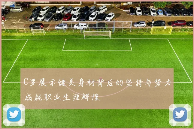 C罗展示健美身材背后的坚持与努力成就职业生涯辉煌