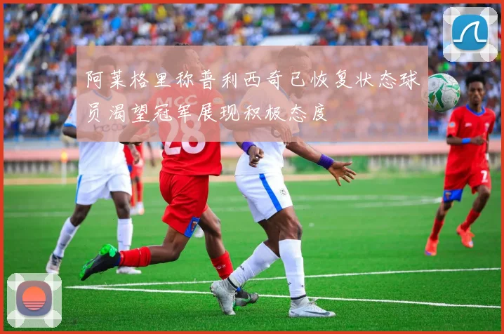 阿莱格里称普利西奇已恢复状态球员渴望冠军展现积极态度