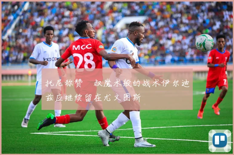 托尼称赞囧叔魔术般的战术伊尔迪兹应继续留在尤文图斯