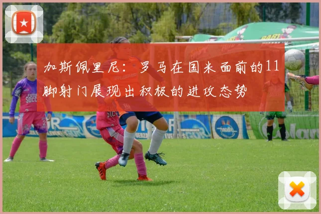 加斯佩里尼：罗马在国米面前的11脚射门展现出积极的进攻态势