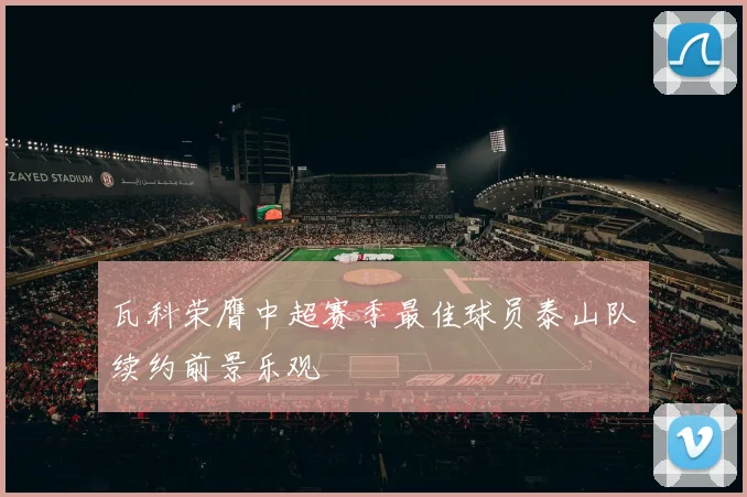 瓦科荣膺中超赛季最佳球员泰山队续约前景乐观