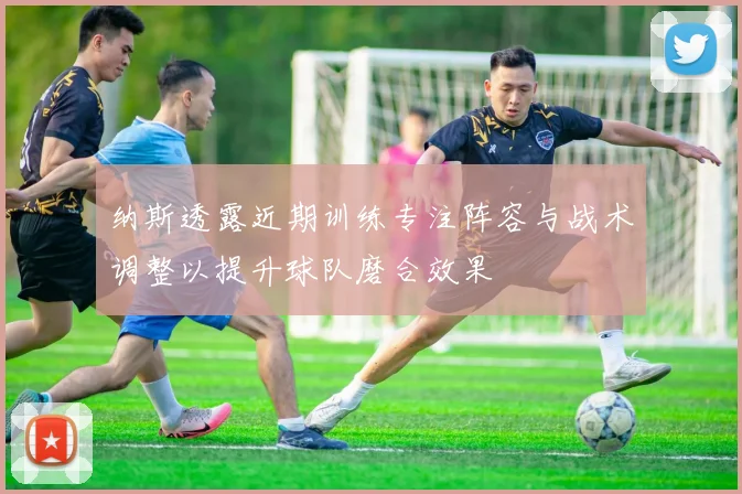 纳斯透露近期训练专注阵容与战术调整以提升球队磨合效果