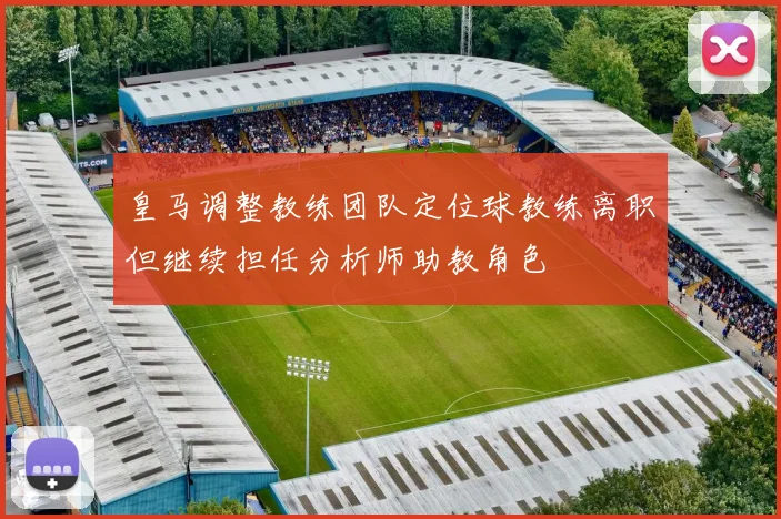 皇马调整教练团队定位球教练离职但继续担任分析师助教角色