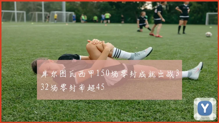 库尔图瓦西甲150场零封成就出战332场零封率超45