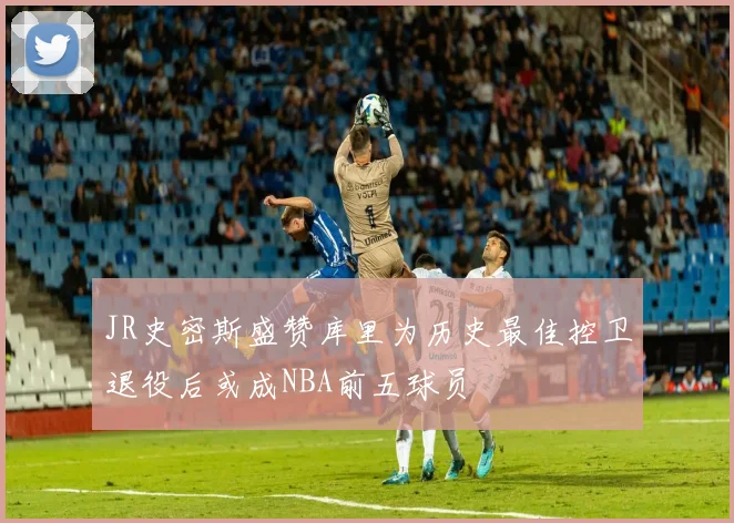 JR史密斯盛赞库里为历史最佳控卫退役后或成NBA前五球员
