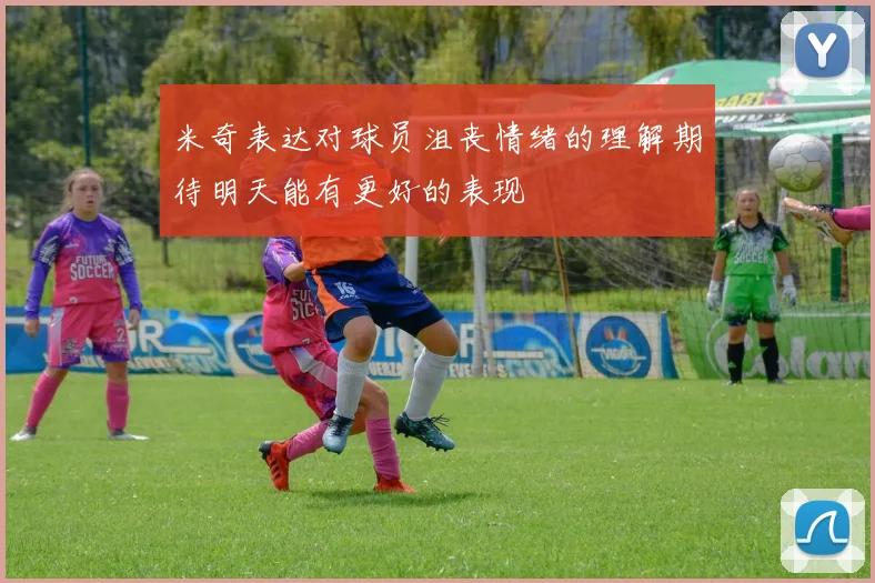 米奇表达对球员沮丧情绪的理解期待明天能有更好的表现
