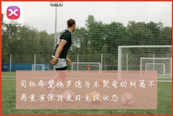 司机希望施罗德与东契奇的纠葛不再重演保持良好竞技状态