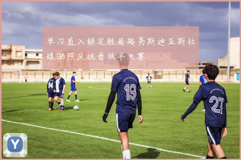 单刀直入锁定胜局路易斯迪亚斯社媒晒照庆祝晋级半决赛