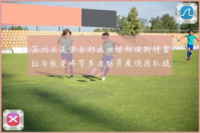 苏州东吴俱乐部成功续约埃斯特雷拉与张凌峰等多名球员展现团队稳定性