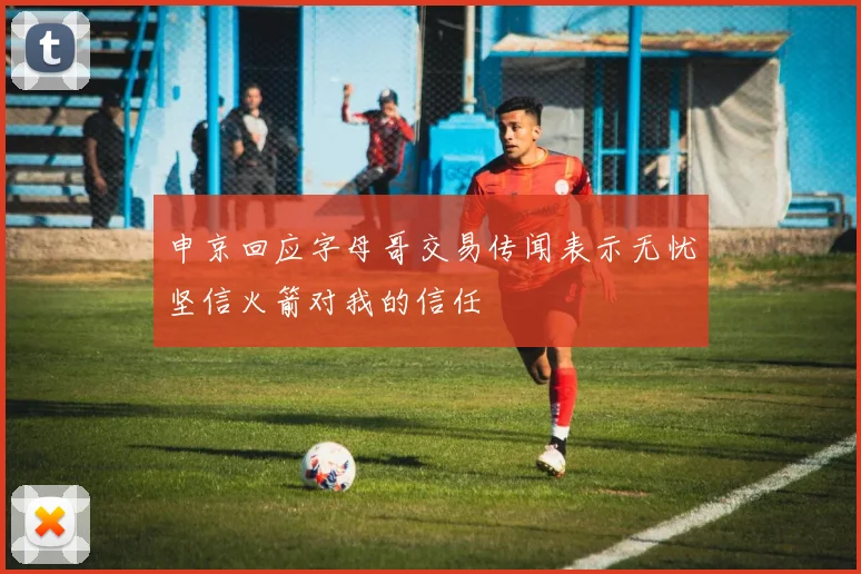 申京回应字母哥交易传闻表示无忧坚信火箭对我的信任